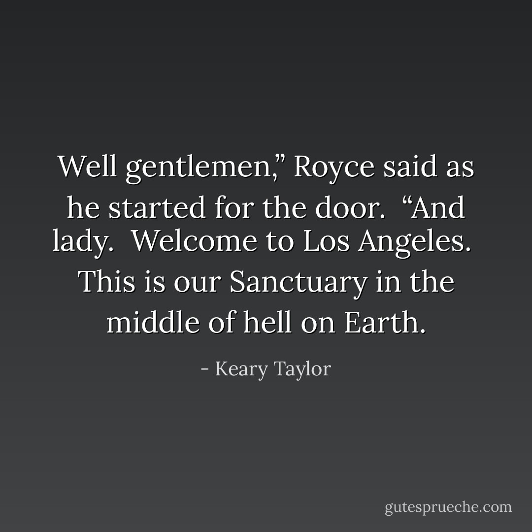 Well gentlemen,” Royce said as he started for the door.  “And lady.  Welcome to Los Angeles.  This is our Sanctuary in the middle of hell on Earth. - Keary Taylor
