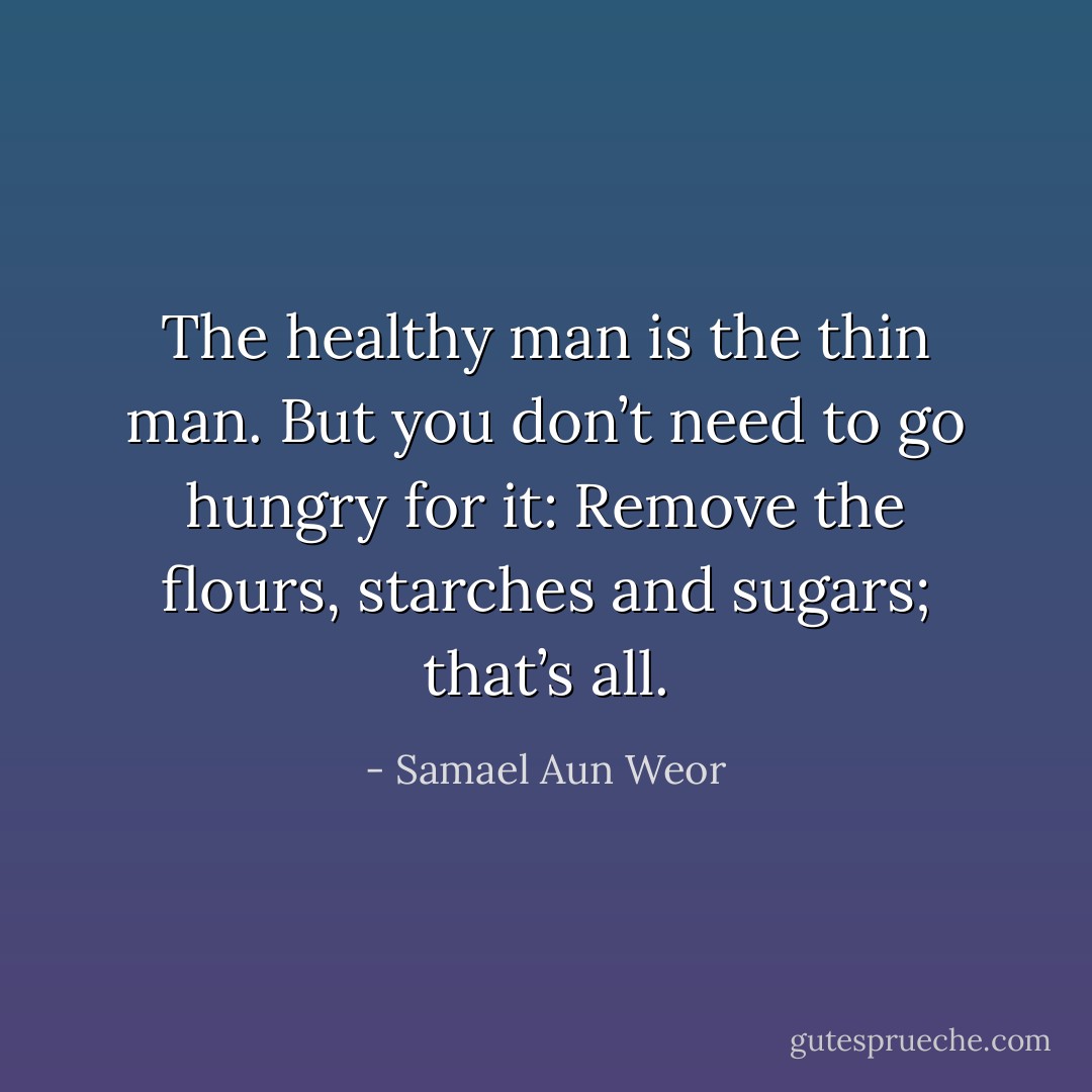 The healthy man is the thin man. But you don’t need to go hungry for it: Remove the flours, starches and sugars; that’s all. - Samael Aun Weor
