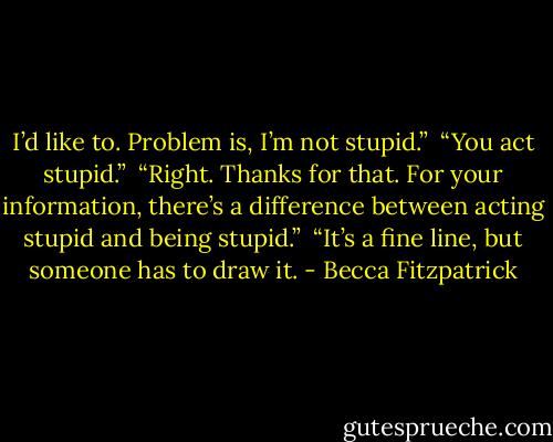 I’d like to. Problem is, I’m not stupid.”<br /><br />“You act stupid.”<br /><br />“Right. Thanks for that. For your information, there’s a difference between acting stupid and being stupid.”<br /><br />“It’s a fine line, but someone has to draw it. - Becca Fitzpatrick