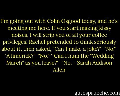 I'm going out with Colin Osgood today, and he's meeting me here. If you start making kissy noises, I will strip you of all your coffee privileges.<br />Rachel pretended to think seriously about it, then asked, "Can I make a joke?"<br /> "No."<br /> "A limerick?"<br /> "No." "<br />Can I hum the "Wedding March" as you leave?"<br /> "No. - Sarah Addison Allen