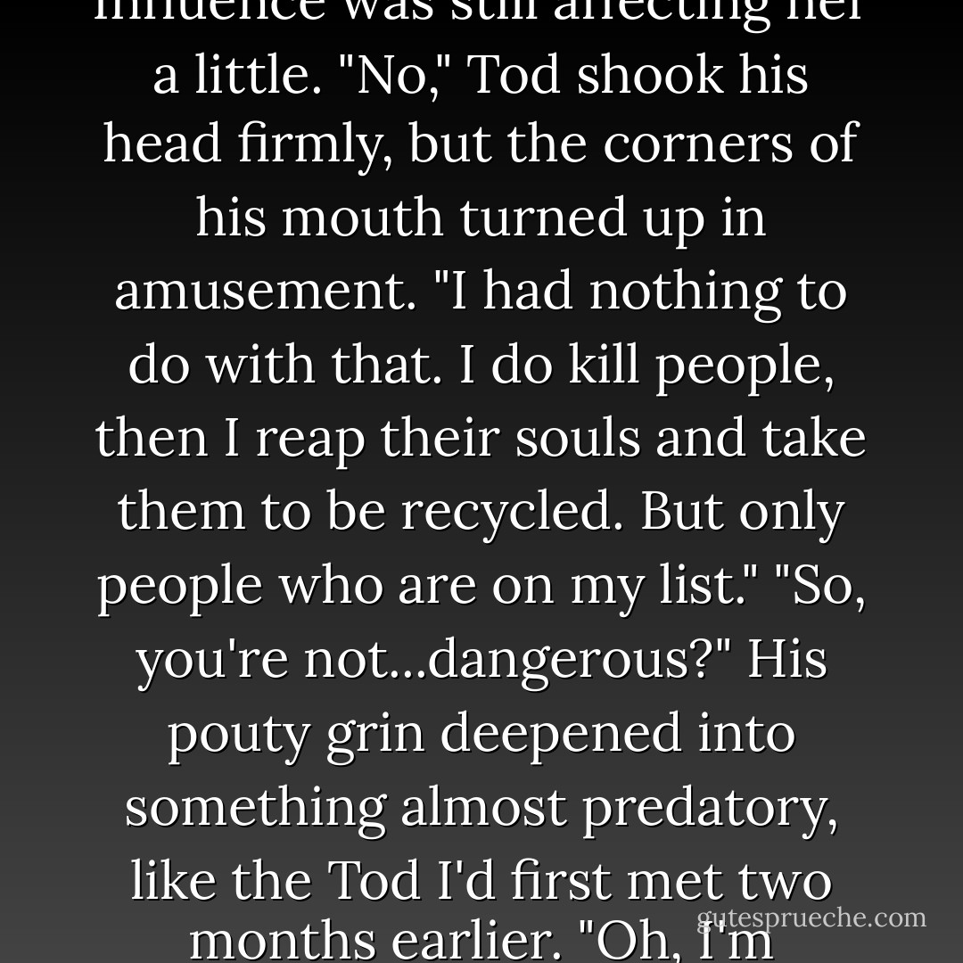 You're Nash's brother. And a grim reaper?" She blinked again, and I readied myself for hysterics, or fear, or laughter. But knowing emma, I should have known better. "So you, what? Kill people? Did you kill me that day in the gym?" She clenched the headrest, her expression an odd mix of anger, awe, and confusion. But there was no disbelief. She'd seen and heard enough of the bizarre following her own temporary death that Tod's admission obviously didn't come as that much of a surprise.<br />Or maybe Nash's Influence was still affecting her a little.<br />"No," Tod shook his head firmly, but the corners of his mouth turned up in amusement. "I had nothing to do with that. I do kill people, then I reap their souls and take them to be recycled. But only people who are on my list."<br />"So, you're not...dangerous?"<br />His pouty grin deepened into something almost predatory, like the Tod I'd first met two months earlier. "Oh, I'm dangerous...."<br />"Tod..." I warned, as Nash punched his brother in the arm, hard enough to actually hurt. <br />"Just not to you," the reaper finished, shrugging at Emma. "I see you all the time, but you've never seen me, because Kaylee said if I got too close to you, I'd suffer eternity without my balls."<br />"Jeez, Tod!" I shouted, my anger threatening to boil over and scald us all.<br />The reaper leaned closer to Emma and spoke in a stage whisper. "She's not as scary as she thinks she is, but I respect her intent. - Rachel Vincent