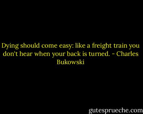 Dying should come easy:<br />like a freight train you<br />don't hear when<br />your back is<br />turned. - Charles Bukowski