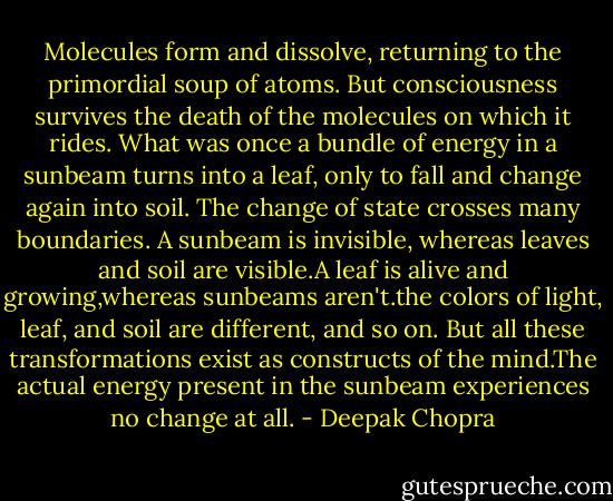 Molecules form and dissolve, returning to the primordial soup of atoms. But consciousness survives the death of the molecules on which it rides. What was once a bundle of energy in a sunbeam turns into a leaf, only to fall and change again into soil. The change of state crosses many boundaries. A sunbeam is invisible, whereas leaves and soil are visible.A leaf is alive and growing,whereas sunbeams aren't.the colors of light, leaf, and soil are different, and so on.<br />But all these transformations exist as constructs of the mind.The actual energy present in the sunbeam experiences no change at all. - Deepak Chopra