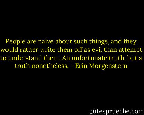 People are naive about such things, and they would rather write them off as evil than attempt to understand them. An unfortunate truth, but a truth nonetheless. - Erin Morgenstern