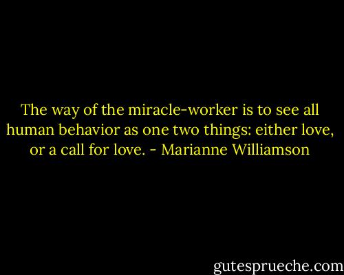The way of the miracle-worker is to see all human behavior as one two things: either love, or a call for love. - Marianne Williamson