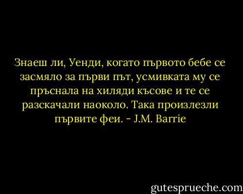 Знаеш ли, Уенди, когато първото бебе се засмяло за първи път, усмивката му се пръснала на хиляди късове и те се разскачали наоколо. Така произлезли първите феи. - J.M. Barrie