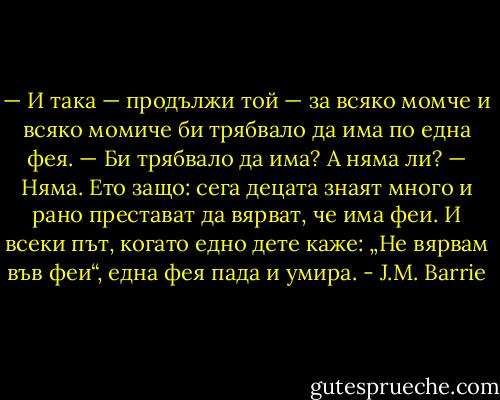 — И така — продължи той — за всяко момче и всяко момиче би трябвало да има по една фея.<br />— Би трябвало да има? А няма ли?<br />— Няма. Ето защо: сега децата знаят много и рано престават да вярват, че има феи. И всеки път, когато едно дете каже: „Не вярвам във феи“, една фея пада и умира. - J.M. Barrie