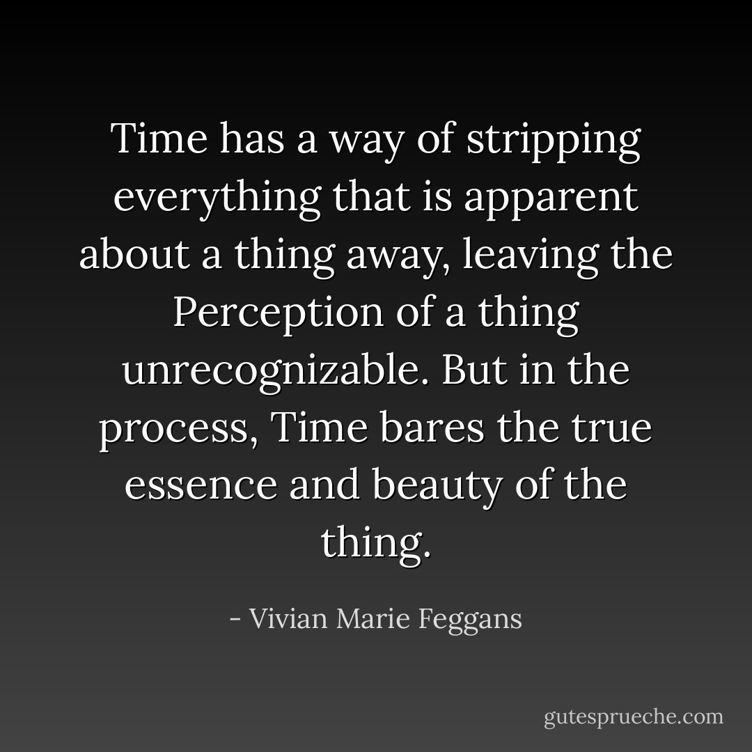 Time has a way of stripping everything that is apparent about a thing away, leaving the Perception of a thing unrecognizable. But in the process, Time bares the true essence and beauty of the thing. - Vivian Marie Feggans