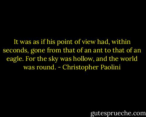 It was as if his point of view had, within seconds, gone from that of an ant to that of an eagle.<br />For the sky was hollow, and the world was round. - Christopher Paolini