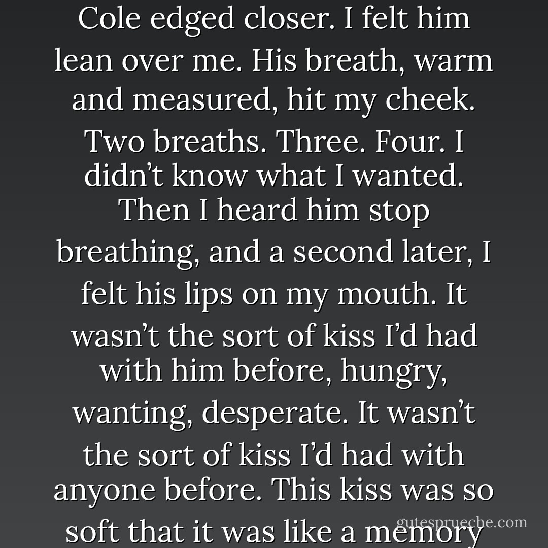 Cole,” I said, “do you think I’m lovable?”<br />“As in ‘cuddly and’?”<br />“As in ‘able to be loved,’” I said.<br />Cole’s gaze was unwavering. Just for a moment, I had the strange idea that I could see exactly what he had looked like when he was younger, and exactly what he’d look like when he was older. It was piercing, a secret glimpse of his future. “Maybe,” he said. “But you won’t let anybody try.”<br />I closed my eyes and swallowed. “I can’t tell the diference between not fighting,” I said,“and giving up.”<br />Despite my eyelids being tightly shut, a single, hot tear ran out of my left eye. I was so angry that it had escaped. I was so angry.<br />Beneath me, the bed tipped as Cole edged closer. I felt him lean over me. His breath, warm and measured, hit my cheek. Two breaths. Three. Four. I didn’t know what I wanted. Then I heard him stop breathing, and a second later, I felt his lips on my mouth. It wasn’t the sort of kiss I’d had with him before, hungry, wanting, desperate. It wasn’t the sort of kiss I’d had with anyone before. This kiss was so soft that it was like a memory of a kiss, so careful on my lips that it waslike a memory of a kiss, so careful on my lips that it was like someone running his fingers along them. My mouth parted and stilled; it was so quiet, a whisper, not a shout. Cole’s hand touched my neck, thumb pressed into the<br />skin next to my jaw. It wasn’t a touch that said “I need more”. It was a touch that said “I want this.”<br />It was all completely soundless. I didn’t think either of us was breathing.<br />Cole sat back up, slowly, and I opened my eyes. His expression, as ever, was blank, the face he wore when something mattered.<br />He said, “That’s how I would kiss you, if I loved you. - Maggie Stiefvater