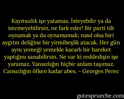 Kayıtsızlık işe yatamaz. İsteyebilir ya da istemeyebilirsin, ne fark eder! Bir parti tilt oynamak ya da oynamamak; nasıl olsa biri aygıtın deliğine bir yirmibeşlik atacak. Her gün aynı yemeği yemekle kararlı bir hareket yaptığını sanabilirsin. Ne var ki reddedişin işe yaramaz. Yansızlığın hiçbir anlam taşımaz. Cansızlığın öfken kadar abes. - Georges Perec