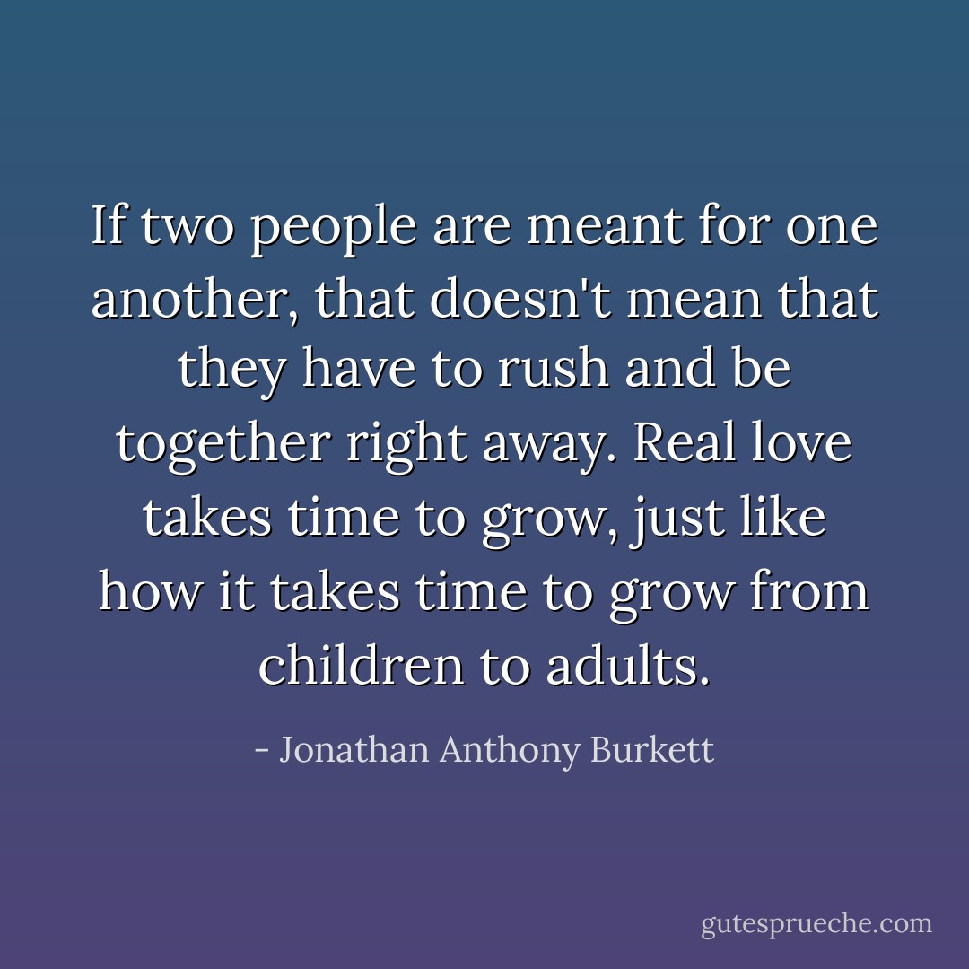If two people are meant for one another, that doesn't mean that they have to rush and be together right away. Real love takes time to grow, just like how it takes time to grow from children to adults. - Jonathan Anthony Burkett