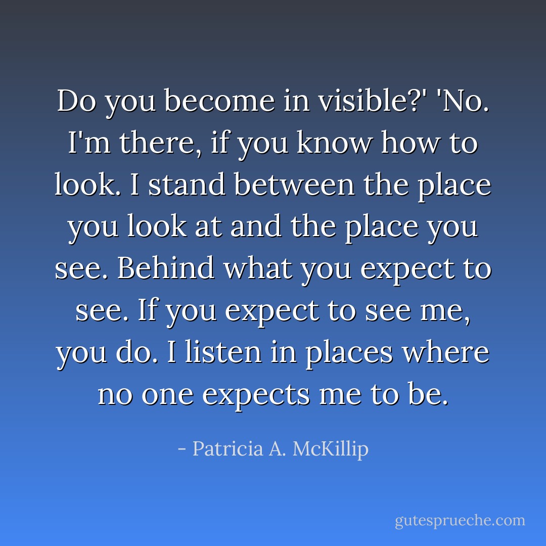 Do you become in visible?'<br />'No. I'm there, if you know how to look. I stand between the place you look at and the place you see. Behind what you expect to see. If you expect to see me, you do. I listen in places where no one expects me to be. - Patricia A. McKillip