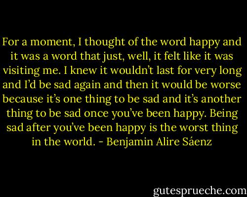 For a moment, I thought of the word happy and it was a word that just, well, it felt like it was visiting me. I knew it wouldn’t last for very long and I’d be sad again and then it would be worse because it’s one thing to be sad and it’s another thing to be sad once you’ve been happy. Being sad after you’ve been happy is the worst thing in the world. - Benjamin Alire Sáenz