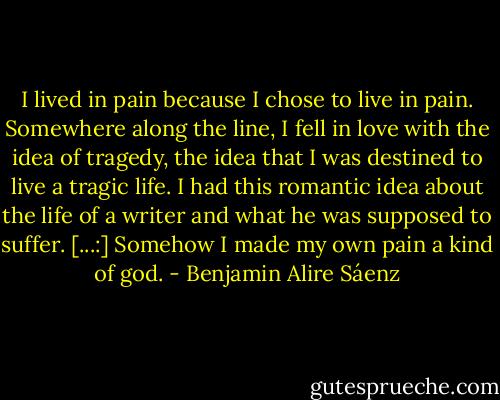 I lived in pain because I chose to live in pain. Somewhere along the line, I fell in love with the idea of tragedy, the idea that I was destined to live a tragic life. I had this romantic idea about the life of a writer and what he was supposed to suffer. [...:] Somehow I made my own pain a kind of god. - Benjamin Alire Sáenz