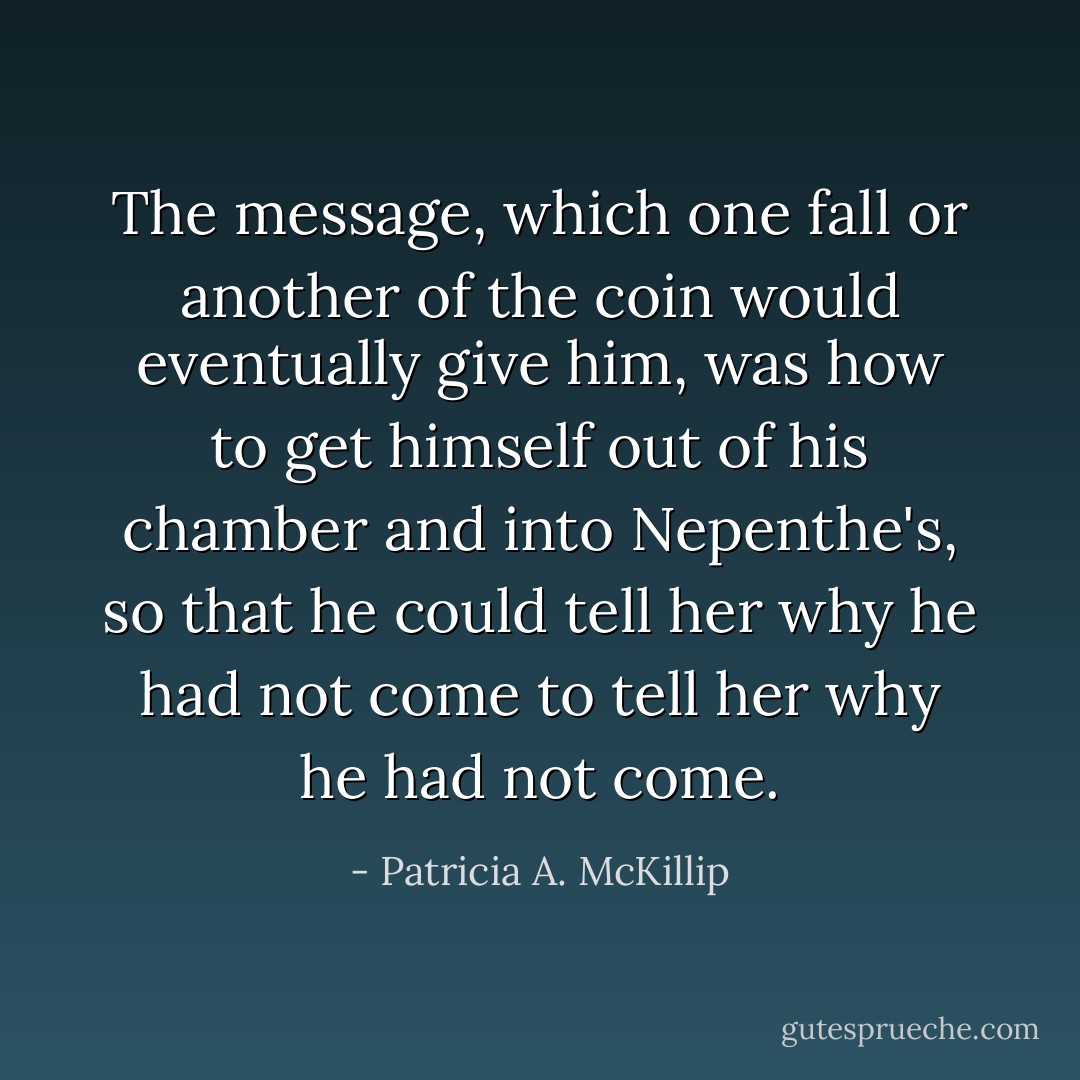The message, which one fall or another of the coin would eventually give him, was how to get himself out of his chamber and into Nepenthe's, so that he could tell her why he had not come to tell her why he had not come. - Patricia A. McKillip