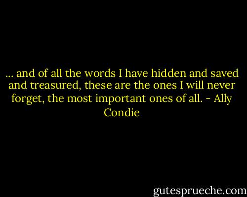 ... and of all the words I have hidden and saved and treasured, these are the ones I will never forget, the most important ones of all. - Ally Condie