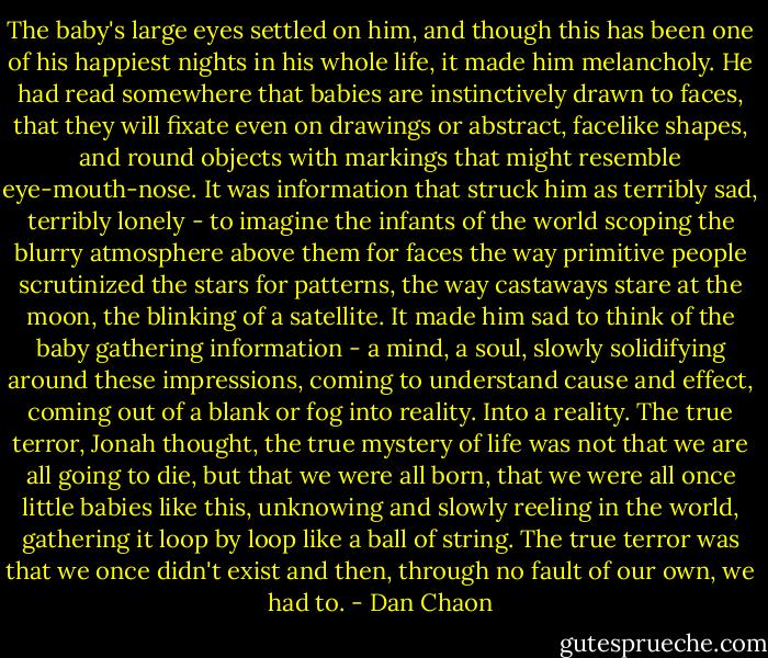 The baby's large eyes settled on him, and though this has been one of his happiest nights in his whole life, it made him melancholy. He had read somewhere that babies are instinctively drawn to faces, that they will fixate even on drawings or abstract, facelike shapes, and round objects with markings that might resemble eye-mouth-nose. It was information that struck him as terribly sad, terribly lonely - to imagine the infants of the world scoping the blurry atmosphere above them for faces the way primitive people scrutinized the stars for patterns, the way castaways stare at the moon, the blinking of a satellite. It made him sad to think of the baby gathering information - a mind, a soul, slowly solidifying around these impressions, coming to understand cause and effect, coming out of a blank or fog into reality. Into a reality. The true terror, Jonah thought, the true mystery of life was not that we are all going to die, but that we were all born, that we were all once little babies like this, unknowing and slowly reeling in the world, gathering it loop by loop like a ball of string. The true terror was that we once didn't exist and then, through no fault of our own, we had to. - Dan Chaon