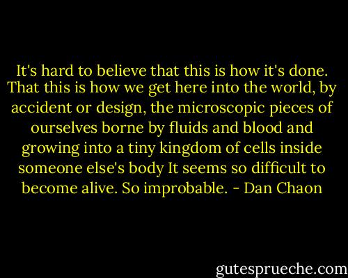 It's hard to believe that this is how it's done. That this is how we get here into the world, by accident or design, the microscopic pieces of ourselves borne by fluids and blood and growing into a tiny kingdom of cells inside someone else's body It seems so difficult to become alive. So improbable. - Dan Chaon