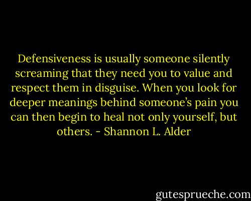 Defensiveness is usually someone silently screaming that they need you to value and respect them in disguise. When you look for deeper meanings behind someone’s pain you can then begin to heal not only yourself, but others. - Shannon L. Alder