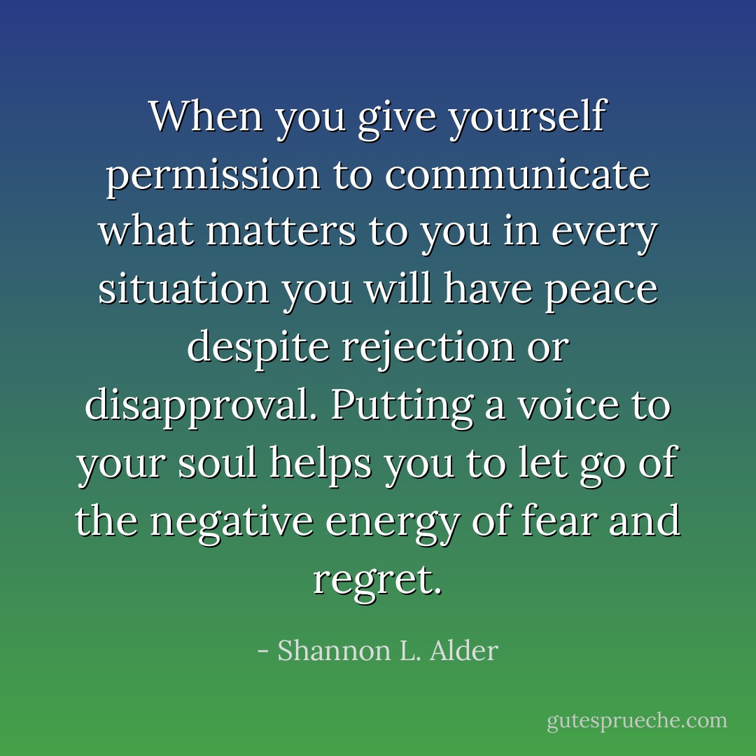 When you give yourself permission to communicate what matters to you in every situation you will have peace despite rejection or disapproval. Putting a voice to your soul helps you to let go of the negative energy of fear and regret. - Shannon L. Alder