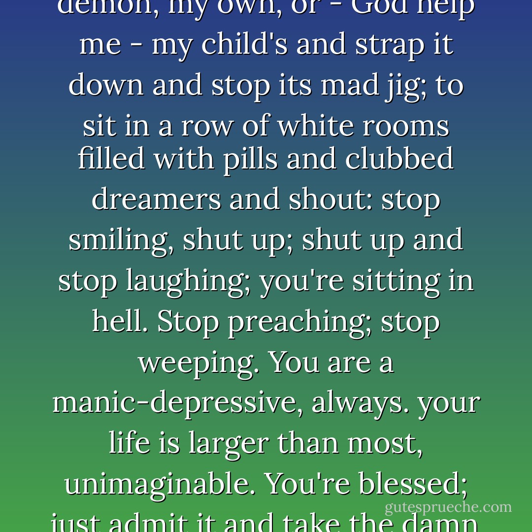 Love is not enough. It takes courage to grab my father's demon, my own, or - God help me - my child's and strap it down and stop its mad jig; to sit in a row of white rooms filled with pills and clubbed dreamers and shout: stop smiling, shut up; shut up and stop laughing; you're sitting in hell. Stop preaching; stop weeping. You are a manic-depressive, always. your life is larger than most, unimaginable. You're blessed; just admit it and take the damn pill. - David Lovelace