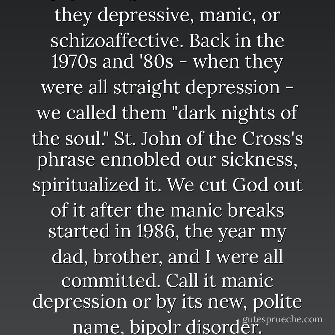 In our family "whim-wham" is code, a defanged reference to any number of moods and psychological disorders, be they depressive, manic, or schizoaffective. Back in the 1970s and '80s - when they were all straight depression - we called them "dark nights of the soul." St. John of the Cross's phrase ennobled our sickness, spiritualized it. We cut God out of it after the manic breaks started in 1986, the year my dad, brother, and I were all committed. Call it manic depression or by its new, polite name, bipolr disorder. Whichever you wish. We stick to our folklore and call it the whim-whams. - David Lovelace