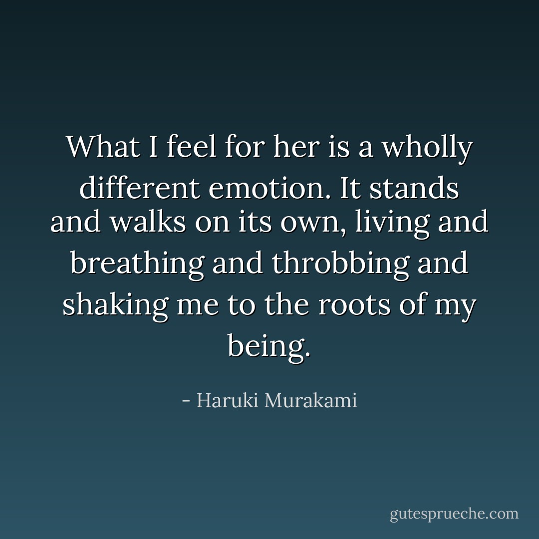 What I feel for her is a wholly different emotion. It stands and walks on its own, living and breathing and throbbing and shaking me to the roots of my being. - Haruki Murakami