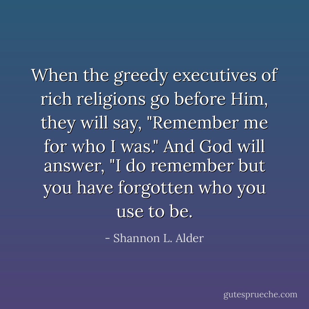 When the greedy executives of rich religions go before Him, they will say, "Remember me for who I was." And God will answer, "I do remember but you have forgotten who you use to be. - Shannon L. Alder
