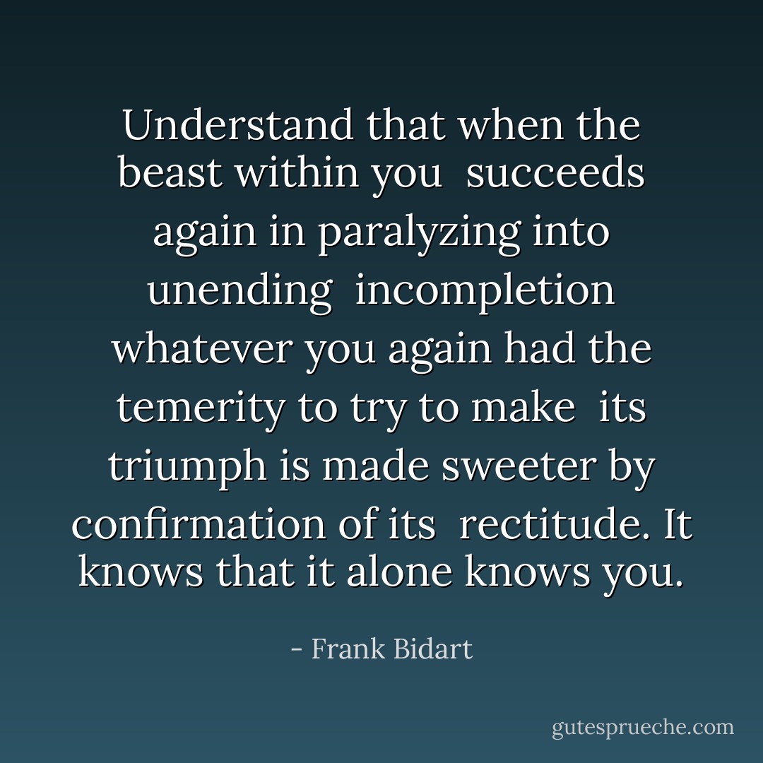 Understand that when the beast within you<br /><br />succeeds again in paralyzing into unending<br /><br />incompletion whatever you again had the temerity to<br />try to make<br /><br />its triumph is made sweeter by confirmation of its<br /><br />rectitude. It knows that it alone<br />knows you. - Frank Bidart