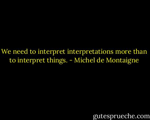We need to interpret interpretations more than to interpret things. - Michel de Montaigne