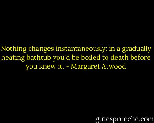 Nothing changes instantaneously: in a gradually heating bathtub you'd be boiled to death before you knew it. - Margaret Atwood