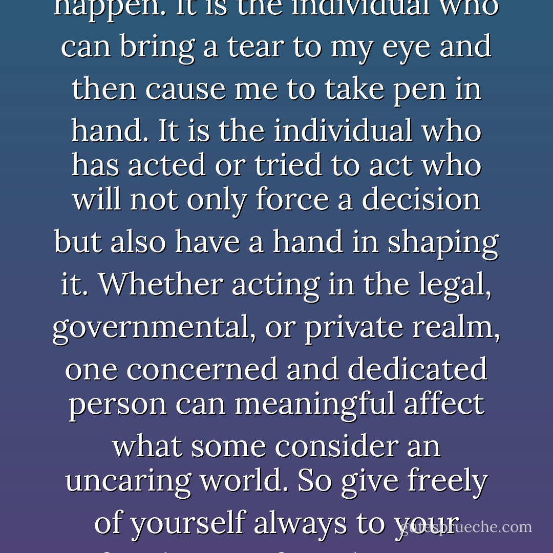 It is the individual who can and does make a difference even in this increasingly populous, complex world of ours. The individual can make things happen. It is the individual who can bring a tear to my eye and then cause me to take pen in hand. It is the individual who has acted or tried to act who will not only force a decision but also have a hand in shaping it. Whether acting in the legal, governmental, or private realm, one concerned and dedicated person can meaningful affect what some consider an uncaring world. So give freely of yourself always to your family, your friends, your community, and your country. The world will pay you back many times over. - Sandra Day O'Connor