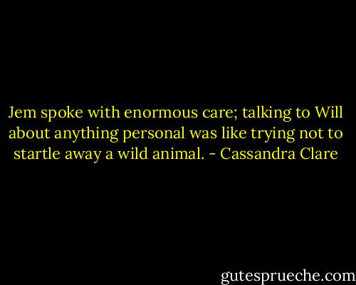 Jem spoke with enormous care; talking to Will about anything personal was like trying not to startle away a wild animal. - Cassandra Clare