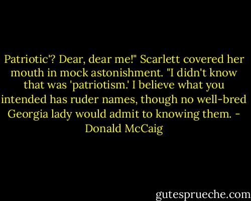 Patriotic'? Dear, dear me!" Scarlett covered her mouth in mock astonishment. "I didn't know that was 'patriotism.' I believe what you intended has ruder names, though no well-bred Georgia lady would admit to knowing them. - Donald McCaig