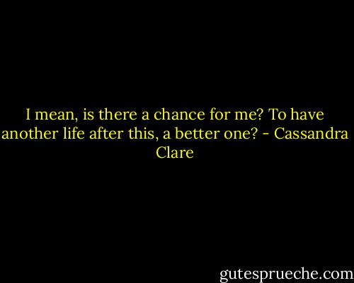 I mean, is there a chance for me? To have another life after this, a better one? - Cassandra Clare