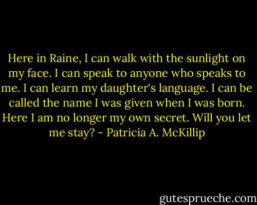Here in Raine, I can walk with the sunlight on my face. I can speak to anyone who speaks to me. I can learn my daughter's language. I can be called the name I was given when I was born.<br />Here I am no longer my own secret.<br />Will you let me stay? - Patricia A. McKillip