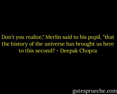 Don't you realize," Merlin said to his pupil, "that the history of the universe has brought us here to this second? - Deepak Chopra