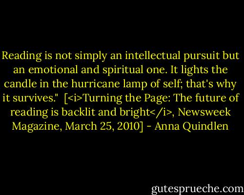 Reading is not simply an intellectual pursuit but an emotional and spiritual one. It lights the candle in the hurricane lamp of self; that's why it survives."<br /><br />[<i>Turning the Page: The future of reading is backlit and bright</i>, Newsweek Magazine, March 25, 2010] - Anna Quindlen