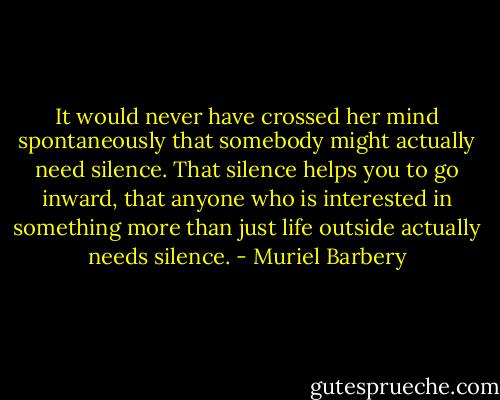It would never have crossed her mind spontaneously that somebody might actually need silence. That silence helps you to go inward, that anyone who is interested in something more than just life outside actually needs silence. - Muriel Barbery