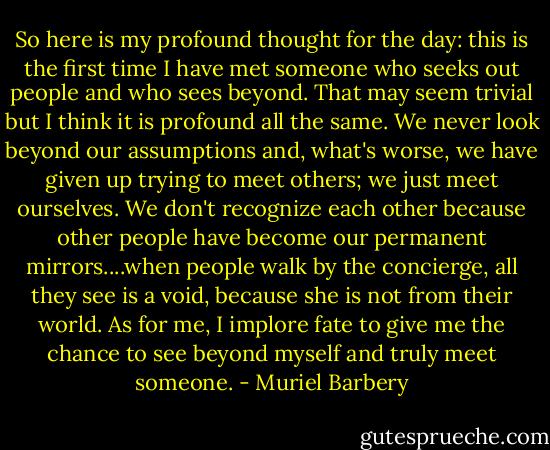 So here is my profound thought for the day: this is the first time I have met someone who seeks out people and who sees beyond. That may seem trivial but I think it is profound all the same. We never look beyond our assumptions and, what's worse, we have given up trying to meet others; we just meet ourselves. We don't recognize each other because other people have become our permanent mirrors....when people walk by the concierge, all they see is a void, because she is not from their world. As for me, I implore fate to give me the chance to see beyond myself and truly meet someone. - Muriel Barbery