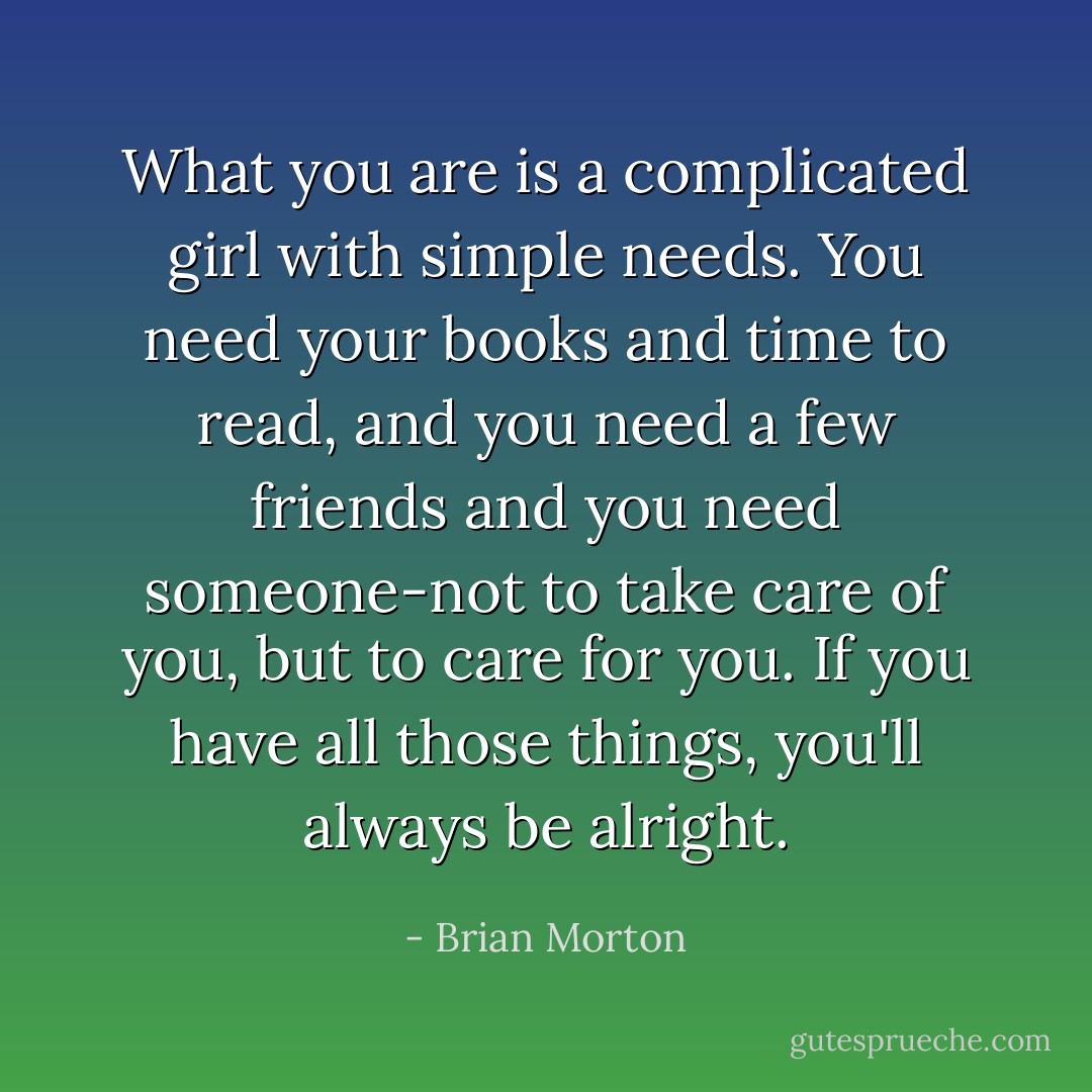 What you are is a complicated girl with simple needs. You need your books and time to read, and you need a few friends and you need someone-not to take care of you, but to care for you. If you have all those things, you'll always be alright. - Brian Morton