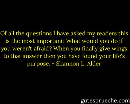 Of all the questions I have asked my readers this is the most important: What would you do if you weren't afraid? When you finally give wings to that answer then you have found your life's purpose. - Shannon L. Alder