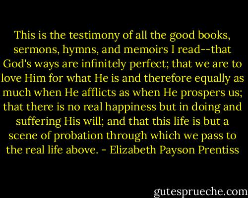 This is the testimony of all the good books, sermons, hymns, and memoirs I read--that God's ways are infinitely perfect; that we are to love Him for what He is and therefore equally as much when He afflicts as when He prospers us; that there is no real happiness but in doing and suffering His will; and that this life is but a scene of probation through which we pass to the real life above. - Elizabeth Payson Prentiss