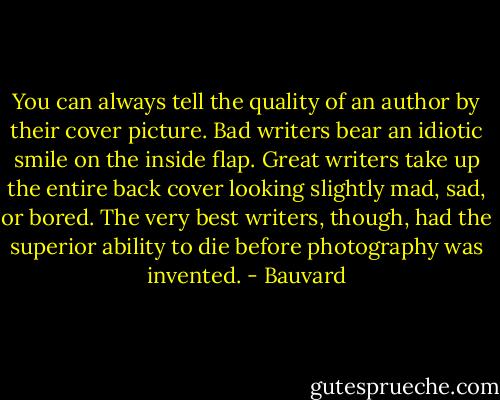 You can always tell the quality of an author by their cover picture. Bad writers bear an idiotic smile on the inside flap. Great writers take up the entire back cover looking slightly mad, sad, or bored. The very best writers, though, had the superior ability to die before photography was invented. - Bauvard