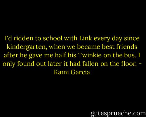 I'd ridden to school with Link every day since kindergarten, when we became best friends after he gave me half his Twinkie on the bus. I only found out later it had fallen on the floor. - Kami Garcia