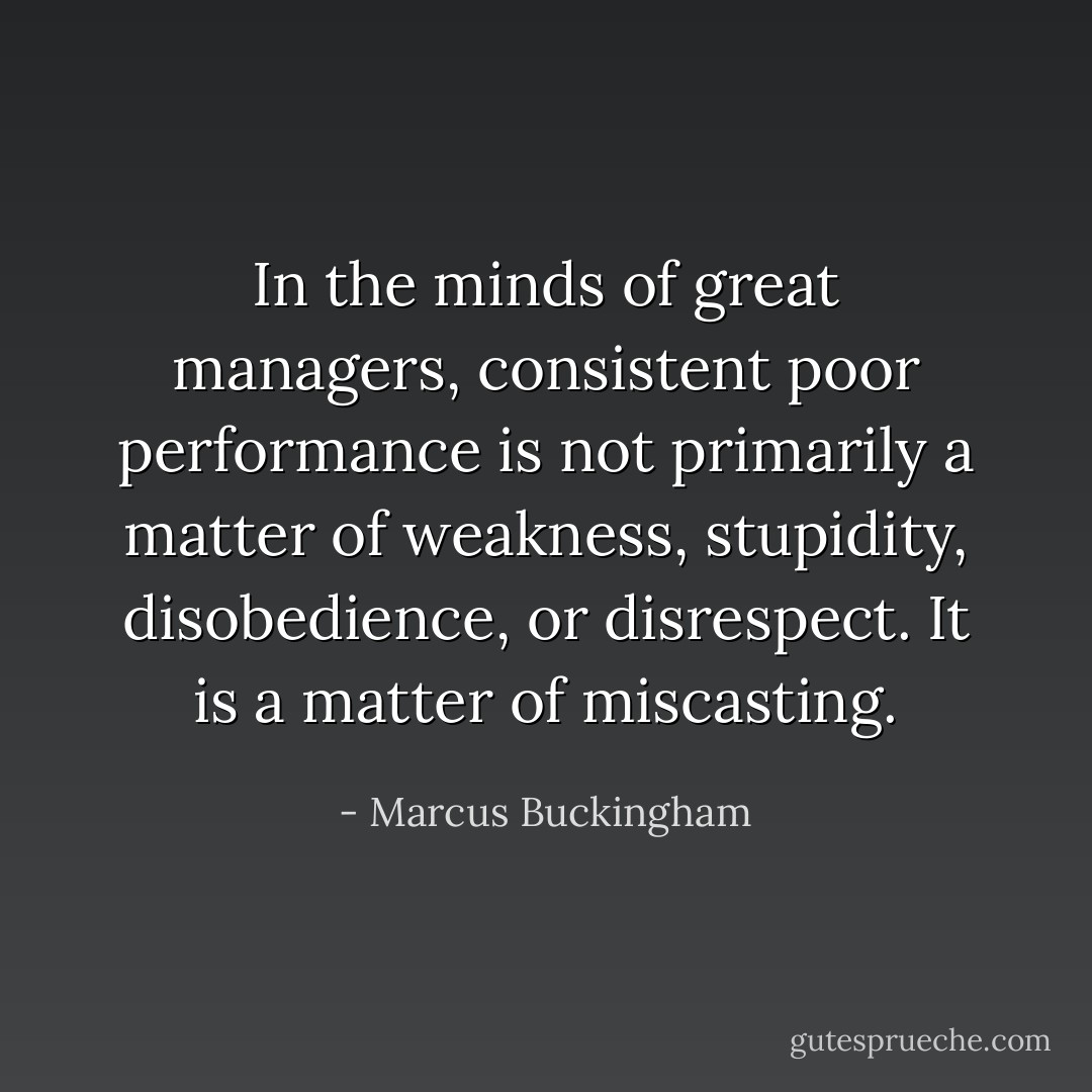 In the minds of great managers, consistent poor performance is not primarily a matter of weakness, stupidity, disobedience, or disrespect. It is a matter of miscasting. - Marcus Buckingham