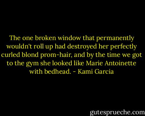 The one broken window that permanently wouldn't roll up had destroyed her perfectly curled blond prom-hair, and by the time we got to the gym she looked like Marie Antoinette with bedhead. - Kami Garcia