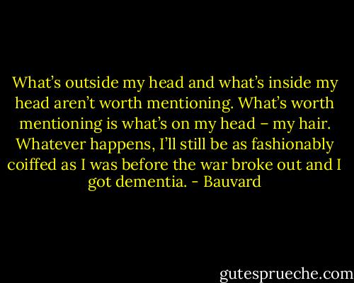 What’s outside my head and what’s inside my head aren’t worth mentioning. What’s worth mentioning is what’s on my head – my hair. Whatever happens, I’ll still be as fashionably coiffed as I was before the war broke out and I got dementia. - Bauvard