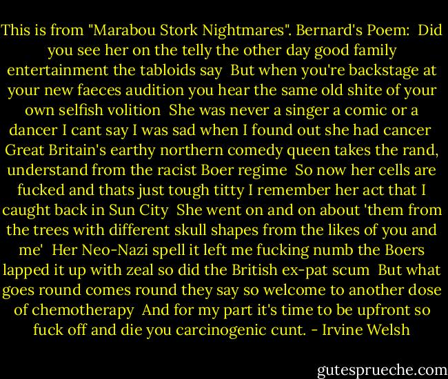 This is from "Marabou Stork Nightmares".<br />Bernard's Poem:<br /><br />Did you see her on the telly the other day<br />good family entertainment the tabloids say<br /><br />But when you're backstage<br />at your new faeces audition<br />you hear the same old shite of your own selfish volition<br /><br />She was never a singer<br />a comic or a dancer<br />I cant say I was sad<br />when I found out she had cancer<br /><br />Great Britain's earthy northern<br />comedy queen<br />takes the rand, understand<br />from the racist Boer regime<br /><br />So now her cells are fucked<br />and thats just tough titty<br />I remember her act<br />that I caught back in Sun City<br /><br />She went on and on about<br />'them from the trees<br />with different skull shapes<br />from the likes of you and me'<br /><br />Her Neo-Nazi spell<br />it left me fucking numb<br />the Boers lapped it up with zeal<br />so did the British ex-pat scum<br /><br />But what goes round<br />comes round they say<br />so welcome to another dose<br />of chemotherapy<br /><br />And for my part<br />it's time to be upfront<br />so fuck off and die<br />you carcinogenic cunt. - Irvine Welsh